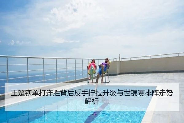 王楚钦单打连胜背后反手拧拉升级与世锦赛排阵走势解析
